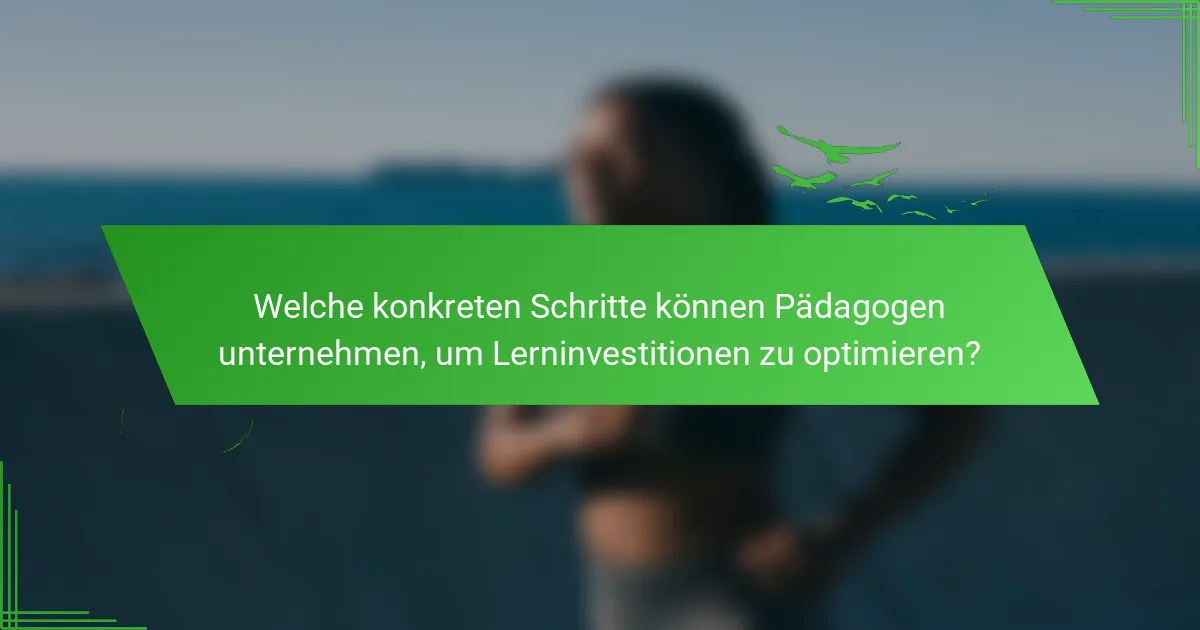 Welche konkreten Schritte können Pädagogen unternehmen, um Lerninvestitionen zu optimieren?